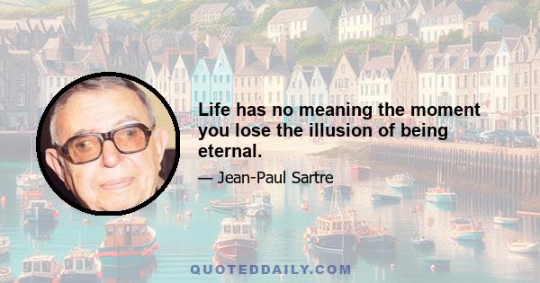 Life has no meaning the moment you lose the illusion of being eternal.