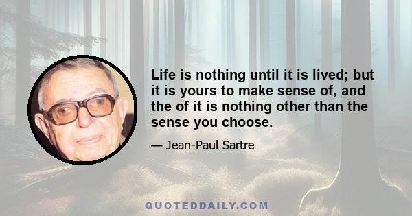 Life is nothing until it is lived; but it is yours to make sense of, and the of it is nothing other than the sense you choose.