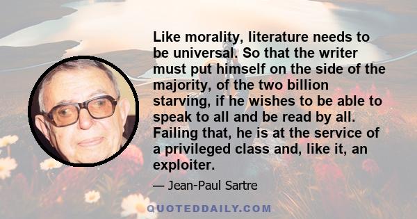 Like morality, literature needs to be universal. So that the writer must put himself on the side of the majority, of the two billion starving, if he wishes to be able to speak to all and be read by all. Failing that, he 