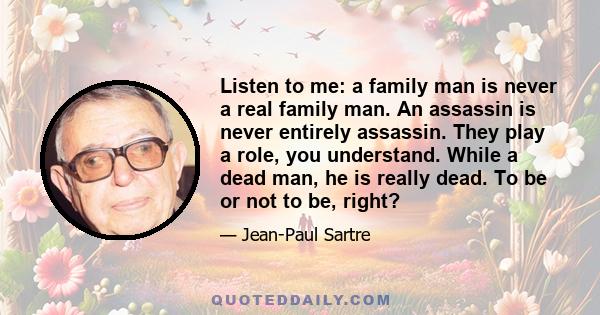 Listen to me: a family man is never a real family man. An assassin is never entirely assassin. They play a role, you understand. While a dead man, he is really dead. To be or not to be, right?