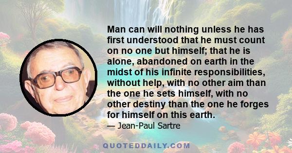 Man can will nothing unless he has first understood that he must count on no one but himself; that he is alone, abandoned on earth in the midst of his infinite responsibilities, without help, with no other aim than the