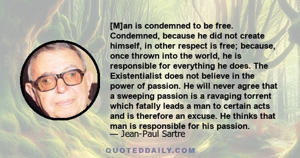 [M]an is condemned to be free. Condemned, because he did not create himself, in other respect is free; because, once thrown into the world, he is responsible for everything he does. The Existentialist does not believe