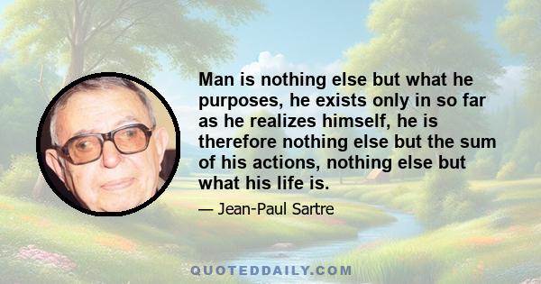 Man is nothing else but what he purposes, he exists only in so far as he realizes himself, he is therefore nothing else but the sum of his actions, nothing else but what his life is.