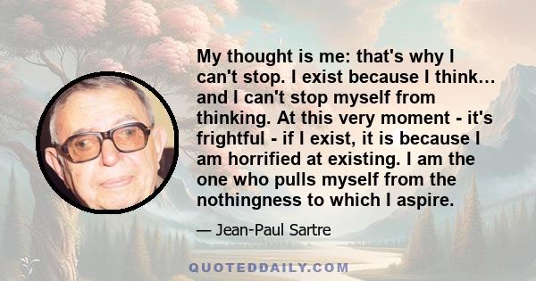 My thought is me: that's why I can't stop. I exist because I think… and I can't stop myself from thinking. At this very moment - it's frightful - if I exist, it is because I am horrified at existing. I am the one who