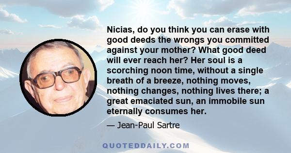 Nicias, do you think you can erase with good deeds the wrongs you committed against your mother? What good deed will ever reach her? Her soul is a scorching noon time, without a single breath of a breeze, nothing moves, 