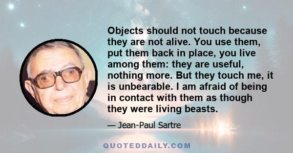 Objects should not touch because they are not alive. You use them, put them back in place, you live among them: they are useful, nothing more. But they touch me, it is unbearable. I am afraid of being in contact with