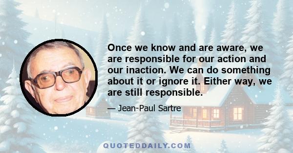 Once we know and are aware, we are responsible for our action and our inaction. We can do something about it or ignore it. Either way, we are still responsible.