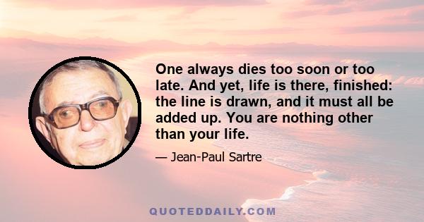 One always dies too soon or too late. And yet, life is there, finished: the line is drawn, and it must all be added up. You are nothing other than your life.