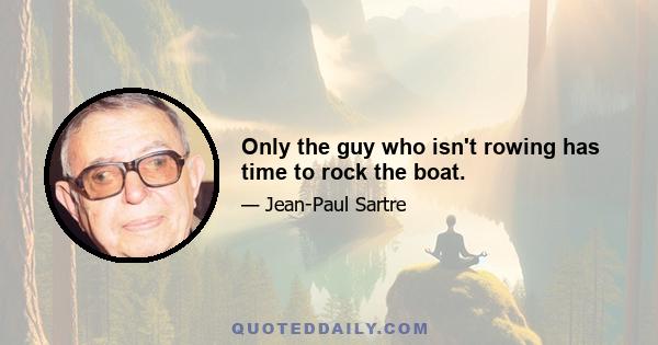 Only the guy who isn't rowing has time to rock the boat.