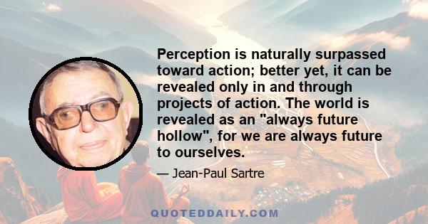 Perception is naturally surpassed toward action; better yet, it can be revealed only in and through projects of action. The world is revealed as an always future hollow, for we are always future to ourselves.