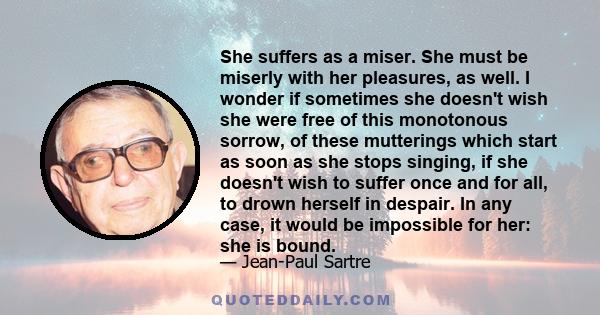 She suffers as a miser. She must be miserly with her pleasures, as well. I wonder if sometimes she doesn't wish she were free of this monotonous sorrow, of these mutterings which start as soon as she stops singing, if