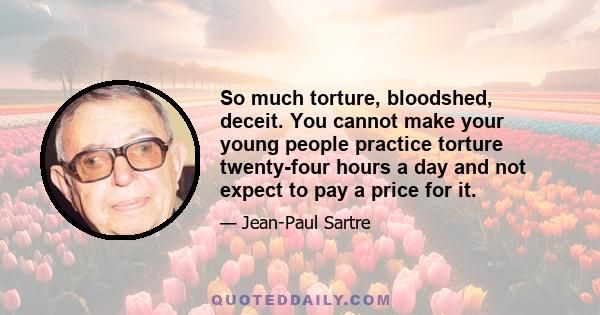 So much torture, bloodshed, deceit. You cannot make your young people practice torture twenty-four hours a day and not expect to pay a price for it.