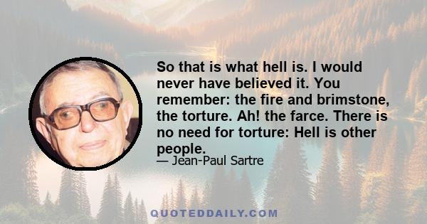 So that is what hell is. I would never have believed it. You remember: the fire and brimstone, the torture. Ah! the farce. There is no need for torture: Hell is other people.