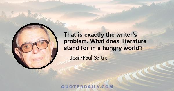 That is exactly the writer's problem. What does literature stand for in a hungry world?