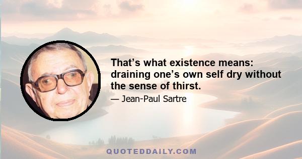 That’s what existence means: draining one’s own self dry without the sense of thirst.