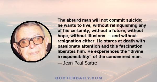 The absurd man will not commit suicide; he wants to live, without relinquishing any of his certainty, without a future, without hope, without illusions … and without resignation either. He stares at death with