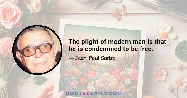 The plight of modern man is that he is condemmed to be free.