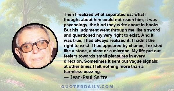 Then I realized what separated us: what I thought about him could not reach him; it was psychology, the kind they write about in books. But his judgment went through me like a sword and questioned my very right to