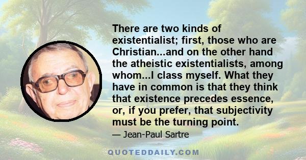 There are two kinds of existentialist; first, those who are Christian...and on the other hand the atheistic existentialists, among whom...I class myself. What they have in common is that they think that existence