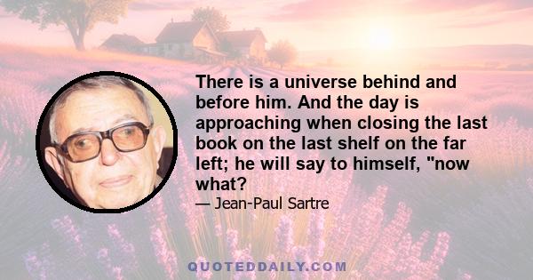 There is a universe behind and before him. And the day is approaching when closing the last book on the last shelf on the far left; he will say to himself, now what?