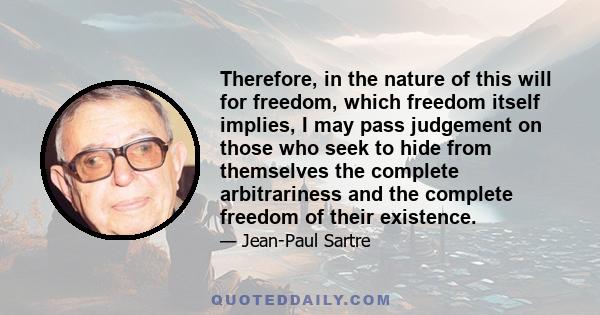 Therefore, in the nature of this will for freedom, which freedom itself implies, I may pass judgement on those who seek to hide from themselves the complete arbitrariness and the complete freedom of their existence.