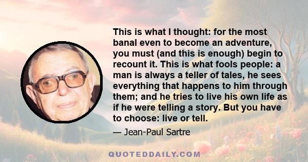 This is what I thought: for the most banal even to become an adventure, you must (and this is enough) begin to recount it. This is what fools people: a man is always a teller of tales, he sees everything that happens to 