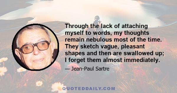 Through the lack of attaching myself to words, my thoughts remain nebulous most of the time. They sketch vague, pleasant shapes and then are swallowed up; I forget them almost immediately.