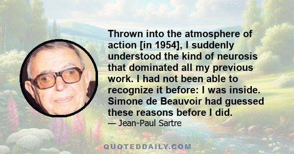 Thrown into the atmosphere of action [in 1954], I suddenly understood the kind of neurosis that dominated all my previous work. I had not been able to recognize it before: I was inside. Simone de Beauvoir had guessed