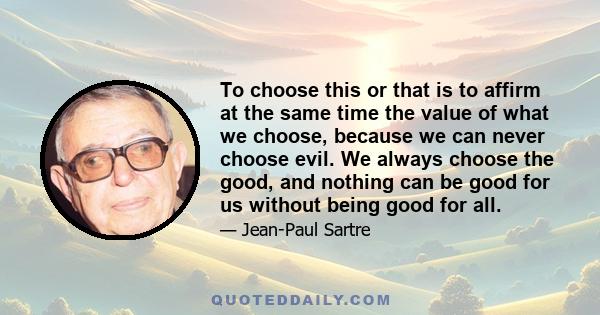 To choose this or that is to affirm at the same time the value of what we choose, because we can never choose evil. We always choose the good, and nothing can be good for us without being good for all.