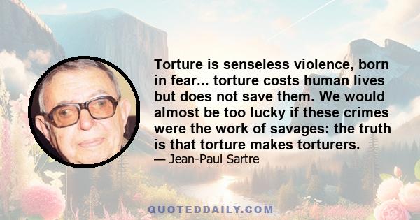 Torture is senseless violence, born in fear... torture costs human lives but does not save them. We would almost be too lucky if these crimes were the work of savages: the truth is that torture makes torturers.