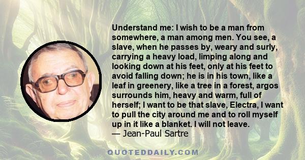 Understand me: I wish to be a man from somewhere, a man among men. You see, a slave, when he passes by, weary and surly, carrying a heavy load, limping along and looking down at his feet, only at his feet to avoid