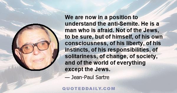 We are now in a position to understand the anti-Semite. He is a man who is afraid. Not of the Jews, to be sure, but of himself, of his own consciousness, of his liberty, of his instincts, of his responsibilities, of