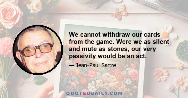 We cannot withdraw our cards from the game. Were we as silent and mute as stones, our very passivity would be an act.