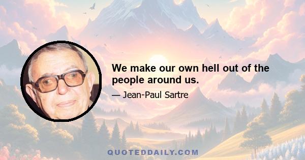 We make our own hell out of the people around us.