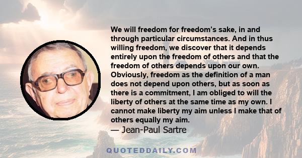 We will freedom for freedom’s sake, in and through particular circumstances. And in thus willing freedom, we discover that it depends entirely upon the freedom of others and that the freedom of others depends upon our