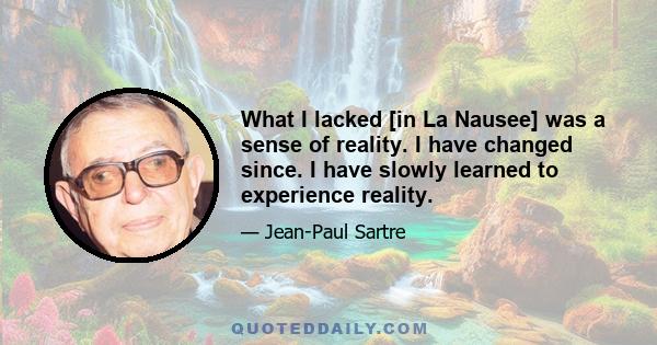 What I lacked [in La Nausee] was a sense of reality. I have changed since. I have slowly learned to experience reality.