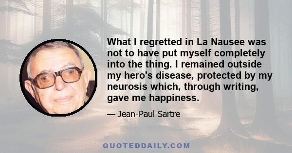 What I regretted in La Nausee was not to have put myself completely into the thing. I remained outside my hero's disease, protected by my neurosis which, through writing, gave me happiness.