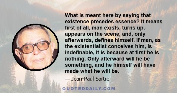 What is meant here by saying that existence precedes essence? It means first of all, man exists, turns up, appears on the scene, and, only afterwards, defines himself. If man, as the existentialist conceives him, is