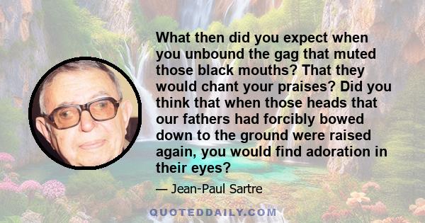 What then did you expect when you unbound the gag that muted those black mouths? That they would chant your praises? Did you think that when those heads that our fathers had forcibly bowed down to the ground were raised 