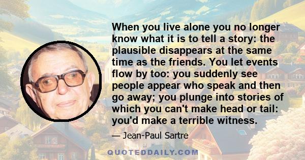 When you live alone you no longer know what it is to tell a story: the plausible disappears at the same time as the friends. You let events flow by too: you suddenly see people appear who speak and then go away; you