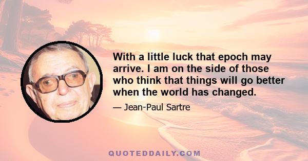 With a little luck that epoch may arrive. I am on the side of those who think that things will go better when the world has changed.