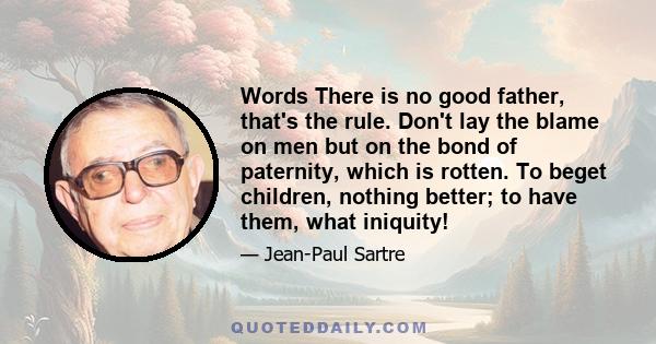 Words There is no good father, that's the rule. Don't lay the blame on men but on the bond of paternity, which is rotten. To beget children, nothing better; to have them, what iniquity!