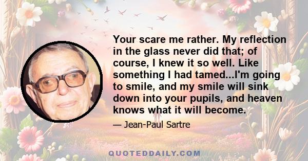 Your scare me rather. My reflection in the glass never did that; of course, I knew it so well. Like something I had tamed...I'm going to smile, and my smile will sink down into your pupils, and heaven knows what it will 