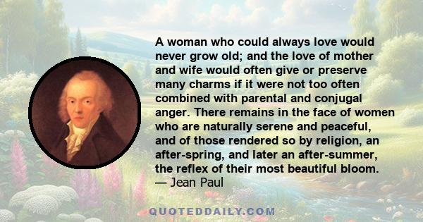 A woman who could always love would never grow old; and the love of mother and wife would often give or preserve many charms if it were not too often combined with parental and conjugal anger. There remains in the face