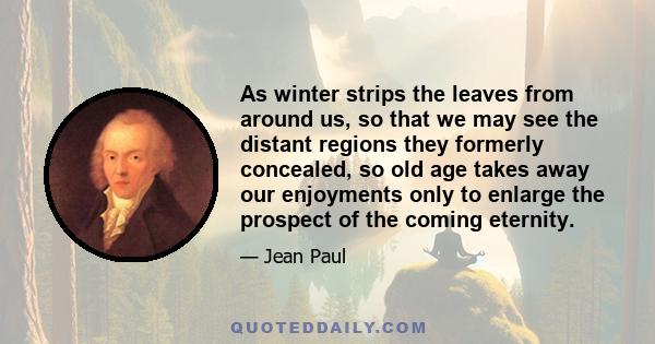 As winter strips the leaves from around us, so that we may see the distant regions they formerly concealed, so old age takes away our enjoyments only to enlarge the prospect of the coming eternity.