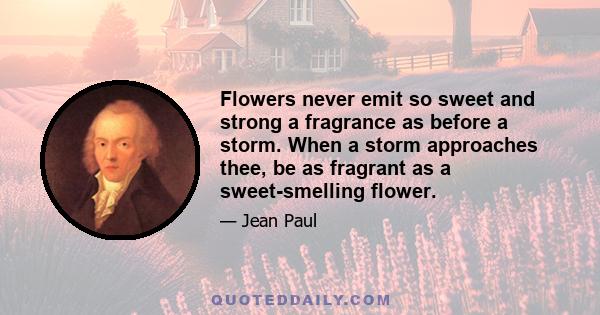 Flowers never emit so sweet and strong a fragrance as before a storm. When a storm approaches thee, be as fragrant as a sweet-smelling flower.