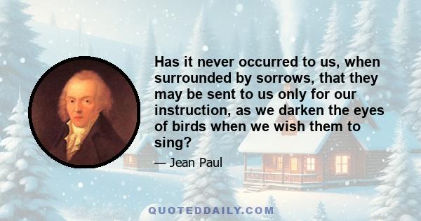 Has it never occurred to us, when surrounded by sorrows, that they may be sent to us only for our instruction, as we darken the eyes of birds when we wish them to sing?