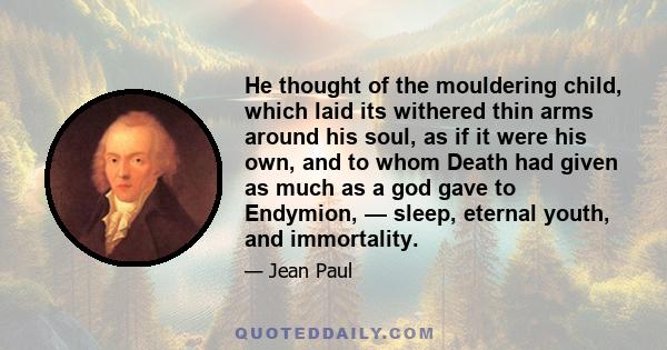 He thought of the mouldering child, which laid its withered thin arms around his soul, as if it were his own, and to whom Death had given as much as a god gave to Endymion, — sleep, eternal youth, and immortality.