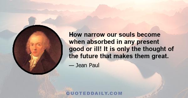 How narrow our souls become when absorbed in any present good or ill! It is only the thought of the future that makes them great.