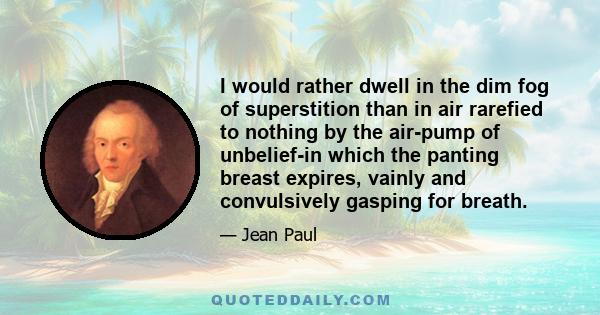 I would rather dwell in the dim fog of superstition than in air rarefied to nothing by the air-pump of unbelief-in which the panting breast expires, vainly and convulsively gasping for breath.